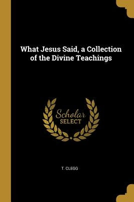 What Jesus Said, a Collection of the Divine Teachings by Clegg, T.