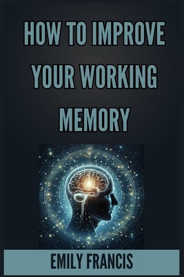 How to Improve Your Working Memory: Unlock Your Brain's Potential (2024 Beginner's Guide) by Francis, Emily