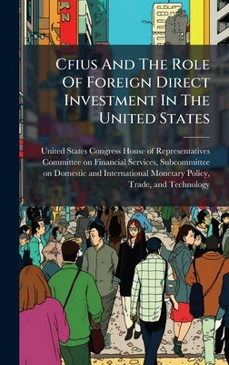 Cfius And The Role Of Foreign Direct Investment In The United States by United States Congress House of Repre