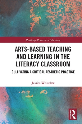 Arts-Based Teaching and Learning in the Literacy Classroom: Cultivating a Critical Aesthetic Practice by Whitelaw, Jessica