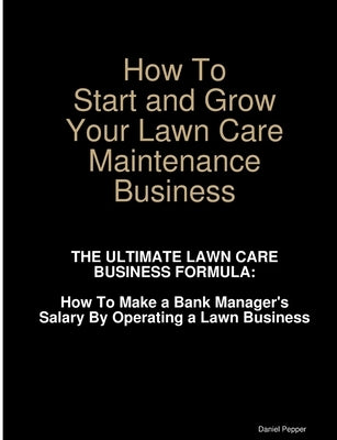 How To Start and Grow Your Lawn Care Maintenance Business by Pepper, Daniel
