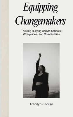 Equipping Changemakers: Tackling Bullying Across Schools, Workplaces, and Communities by George, Tracilyn