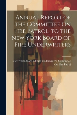 Annual Report of the Committee On Fire Patrol, to the New York Board of Fire Underwriters by New York Board of Fire Underwriters