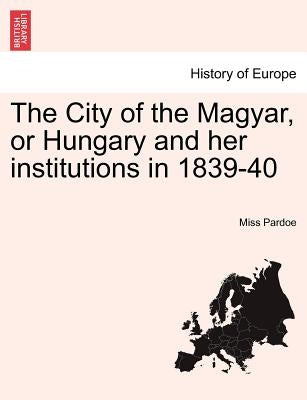 The City of the Magyar, or Hungary and Her Institutions in 1839-40, Vol. I by Pardoe, Miss