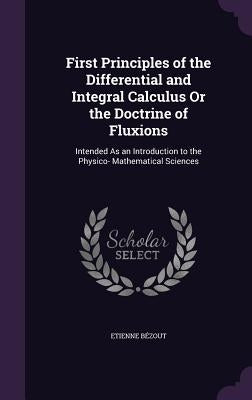 First Principles of the Differential and Integral Calculus Or the Doctrine of Fluxions: Intended As an Introduction to the Physico- Mathematical Scien by Bézout, Etienne
