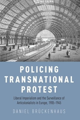 Policing Transnational Protest: Liberal Imperialism and the Surveillance of Anticolonialists in Europe, 1905-1945 by Brückenhaus, Daniel