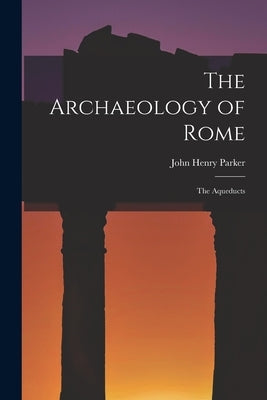 The Archaeology of Rome: The Aqueducts by Parker, John Henry