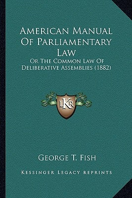American Manual of Parliamentary Law: Or the Common Law of Deliberative Assemblies (1882) by Fish, George T.