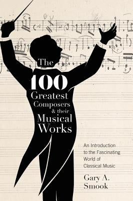 The 100 Greatest Composers and Their Musical Works: An Introduction to the Fascinating World of Classical Music by Smook, Gary a.