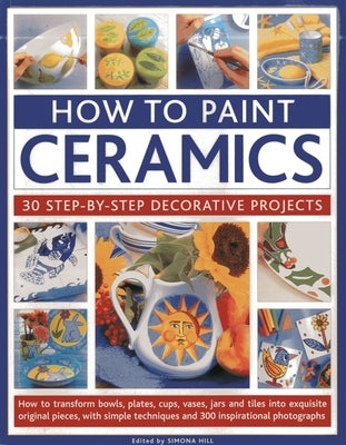 How to Paint Ceramics: 30 Step-By-Step Decorative Projects: How to Transform Bowls, Plates, Cups, Vases, Jars and Tiles Into Exquisite Original Pieces by Hill, Simona