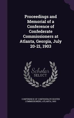 Proceedings and Memorial of a Conference of Confederate Commissioners at Atlanta, Georgia, July 20-21, 1903 by Conference of Confederate Roster Commiss