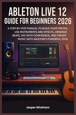 Ableton Live 12 Guide for Beginners 2026: A Step-by-Step Manual to Build Your First Tracks, Use Instruments and Effects, Arrange Beats, Mix with Confi by Wickham, Jasper