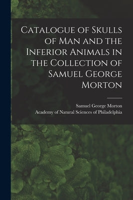 Catalogue of Skulls of Man and the Inferior Animals in the Collection of Samuel George Morton by Morton, Samuel George 1799-1851