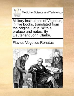 Military Institutions of Vegetius, in Five Books, Translated from the Original Latin. with a Preface and Notes. by Lieutenant John Clarke. by Vegetius Renatus, Flavius