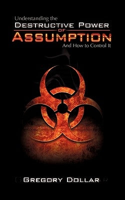 Understanding the Destructive Power of Assumption and How to Control It by Dollar, Gregory