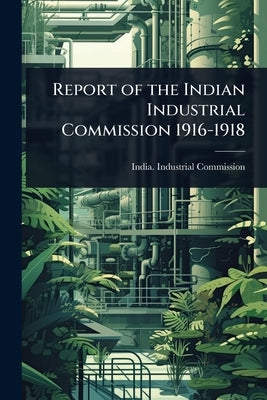 Report of the Indian Industrial Commission 1916-1918 by India Industrial Commission