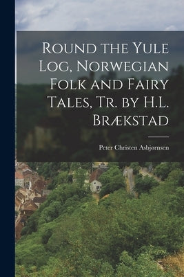 Round the Yule Log, Norwegian Folk and Fairy Tales, Tr. by H.L. Brækstad by Asbjørnsen, Peter Christen