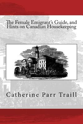 The Female Emigrant's Guide, and Hints on Canadian Housekeeping by Traill, C. P.
