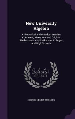 New University Algebra: A Theoretical and Practical Treatise, Containing Many New and Original Methods and Applications for Colleges and High Schools by Robinson, Horatio Nelson