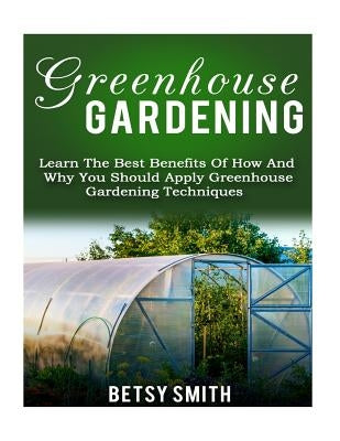Greenhouse Gardening: Learn The Best Benefits Of How And Why You Should Apply Greenhouse Gardening Techniques by Smith, Betsy