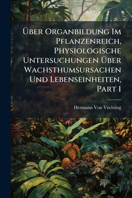 Über Organbildung Im Pflanzenreich, Physiologische Untersuchungen Über Wachsthumsursachen Und Lebenseinheiten, Part 1 by Von Vöchting, Hermann