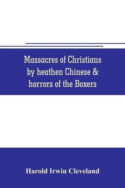 Massacres of Christians by heathen Chinese & horrors of the Boxers: Containing a Complete history of the boxes the tai-ping insurrection and massacres by Irwin Cleveland, Harold