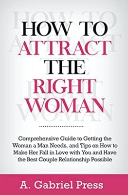 How to Attract the Right Woman: Comprehensive Guide to Getting the Woman a Man Needs, and Tips on How to Make Her Fall in Love With You and Have the B by Press, A. Gabriel