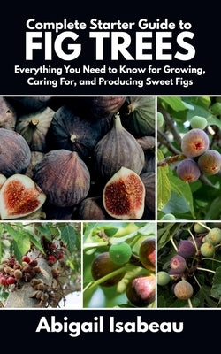 Complete Starter Guide to fig trees: Everything You Need to Know for Growing, Caring For, and Producing Sweet Figs by Isabeau, Abigail