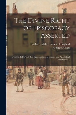 The Divine Right of Episcopacy Asserted: Wherein is Proved, That Episcopacy is of Divine, and Apostolical Institution ... by Presbyter of the Church of England