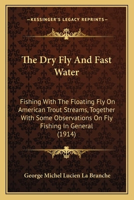 The Dry Fly And Fast Water: Fishing With The Floating Fly On American Trout Streams, Together With Some Observations On Fly Fishing In General (1914) by La Branche, George Michel Lucien