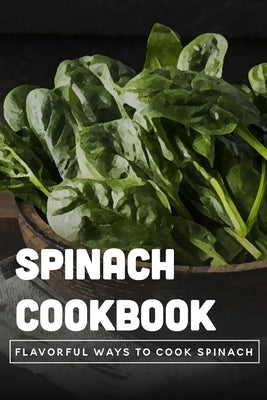 Spinach Cookbook: Flavorful Ways To Cook Spinach: Is It Better To Eat Spinach Raw Or Cooked? by Burfeind, Jordon