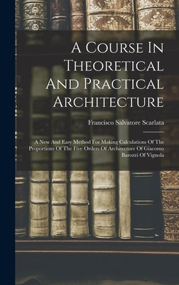 A Course In Theoretical And Practical Architecture: A New And Easy Method For Making Calculations Of The Proportions Of The Five Orders Of Architectur by Scarlata, Francisco Salvatore