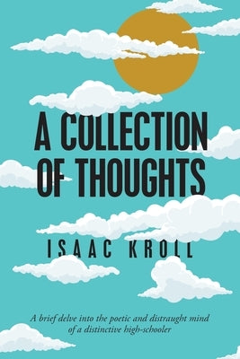 A Collection of Thoughts: A Brief Delve into the Poetic and Distraught Mind of a Distinctive High-Schooler by Kroll, Isaac