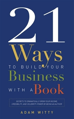 21 Ways to Build Your Business with a Book: Secrets to Dramatically Grow Your Income, Credibility, and Celebrity-Power by Being an Author by Adam Witty