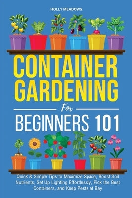 Container Gardening for Beginners 101: Quick & Simple Tips to Maximize Space, Boost Soil Nutrients, Set Up Lighting Effortlessly, Pick the Best Contai by Meadows, Holly