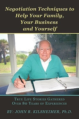 Negotiation Techniques to Help Your Family, Your Business and Yourself: True Life Stories Gathered Over 80 Years of Experiences by Kilsheimer, Ph. D. John R.