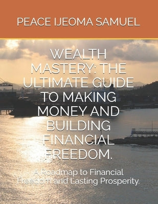 Wealth Mastery: THE ULTIMATE GUIDE TO MAKING MONEY AND BUILDING FINANCIAL FREEDOM.: A Roadmap to Financial Freedom and Lasting Prosperity. by Samuel, Peace Ijeoma