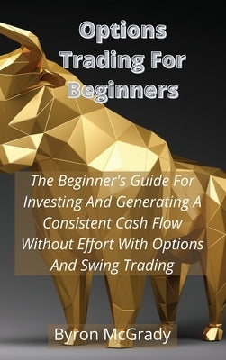 Options Trading For Beginners: The Beginner's Guide For Investing And Generating A Consistent Cash Flow Without Effort With Options And Swing Trading by McGrady, Byron