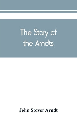 The Story of the Arndts; the life, antecedents and descendants of Bernhard Arndt who emigrated to Pennsylvania in the Year 1731 by Stover Arndt, John