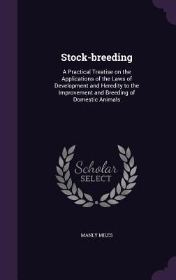 Stock-breeding: A Practical Treatise on the Applications of the Laws of Development and Heredity to the Improvement and Breeding of Domestic Animals by Miles, Manly