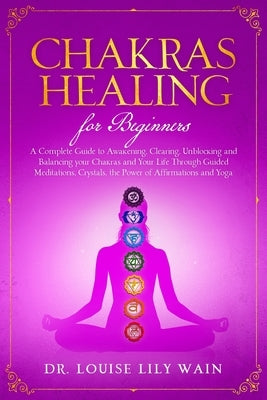 Chakra Healing For Beginners: A Complete Guide to Awakening, Clearing, Unblocking and Balancing your Chakras and Your Life Through Guided meditation by Wain, Louise Lily