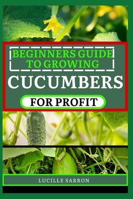 Beginners Guide to Cucumbers for Profit: Unveiling the Secrets of Successful Growth Through Systematic Planning, Pest Management, and Seasonal Adjustm by Sarron, Lucille