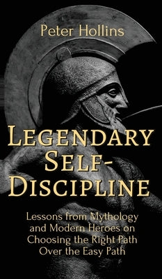Legendary Self-Discipline: Lessons from Mythology and Modern Heroes on Choosing the Right Path Over the Easy Path by Hollins, Peter