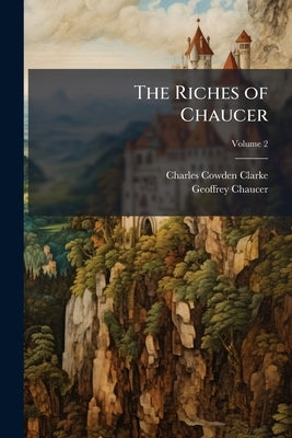 The Riches of Chaucer: In Which His Impurities Have Been Expunged, His Spelling Modernised, His Rhythm Accentuated and His Obsolete Terms Explained; A by Clarke, Charles Cowden