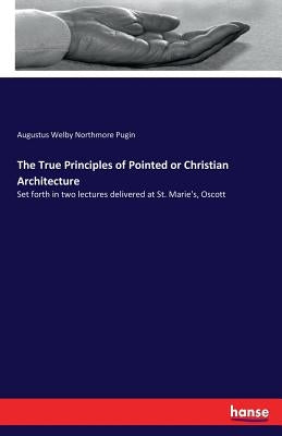 The True Principles of Pointed or Christian Architecture: Set forth in two lectures delivered at St. Marie's, Oscott by Pugin, Augustus Welby Northmore