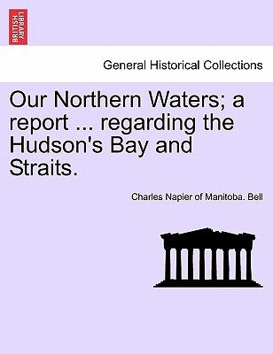 Our Northern Waters; A Report ... Regarding the Hudson's Bay and Straits. by Bell, Charles Napier of Manitoba
