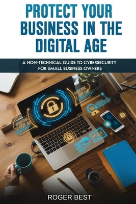Protect Your Business in the Digital Age: A Non-Technical Guide to Cybersecurity for Small Business Owners by Best, Roger