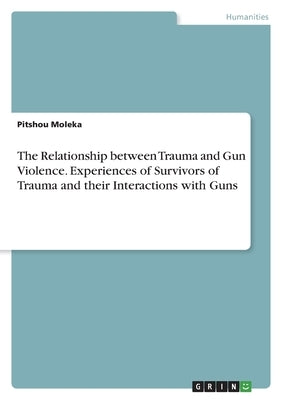 The Relationship between Trauma and Gun Violence. Experiences of Survivors of Trauma and their Interactions with Guns by Moleka, Pitshou
