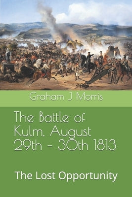 The Battle of Kulm, August 29th - 30th 1813: The Lost Opportunity by Morris, Graham J.