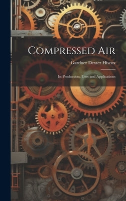 Compressed Air: Its Production, Uses and Applications by Hiscox, Gardner Dexter